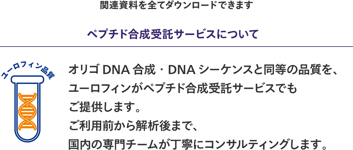 "関連資料を全てダウンロードできます  【ユーロフィン品質】 ペプチド合成受託サービスについて  オリゴDNA合成・DNAシーケンスと同等の品質を、ユーロフィンがペプチド合成受託サービスでもご提供します。 ご利用前から解析後まで、国内の専門チームが丁寧にコンサルティングします。"