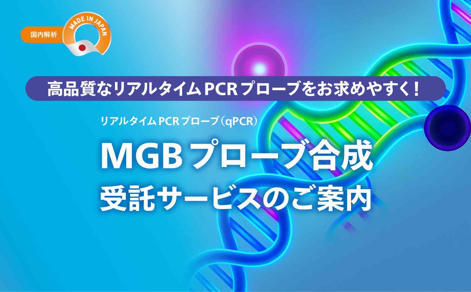 【国内合成】
高品質なリアルタイムPCRプローブをお求めやすく！
リアルタイムPCRプローブ（qPCR）
MGBプローブ合成受託サービスのご案内
